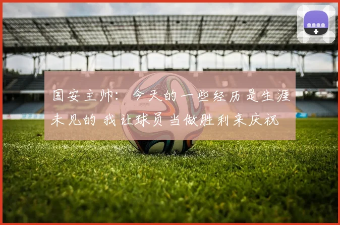 国安主帅：今天的一些经历是生涯未见的 我让球员当做胜利来庆祝
