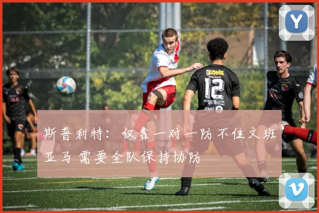 斯普利特：仅靠一对一防不住文班亚马 需要全队保持协防