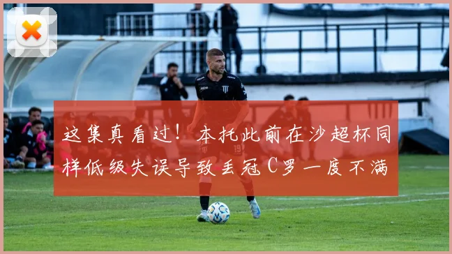 这集真看过！本托此前在沙超杯同样低级失误导致丢冠 C罗一度不满