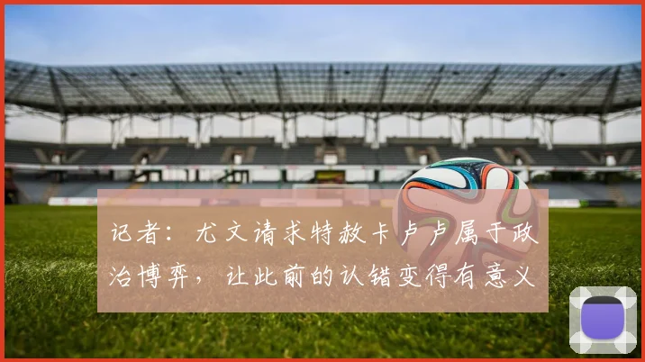 记者：尤文请求特赦卡卢卢属于政治博弈，让此前的认错变得有意义