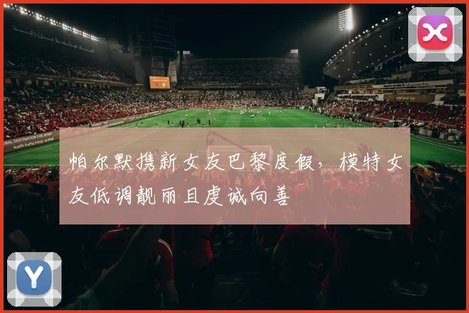 帕尔默携新女友巴黎度假，模特女友低调靓丽且虔诚向善