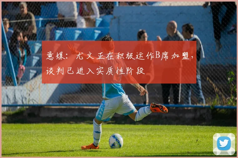 意媒：尤文正在积极运作B席加盟，谈判已进入实质性阶段