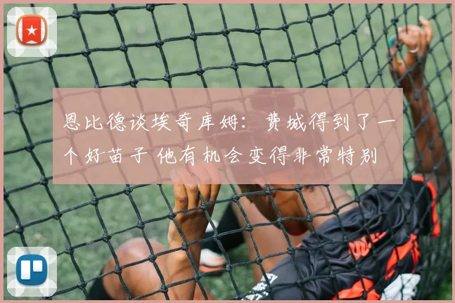 恩比德谈埃奇库姆：费城得到了一个好苗子 他有机会变得非常特别