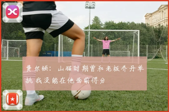 费尔顿：山猫时期曾和老板乔丹单挑 我没能在他面前得分
