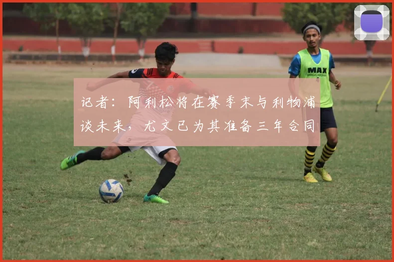 记者：阿利松将在赛季末与利物浦谈未来，尤文已为其准备三年合同