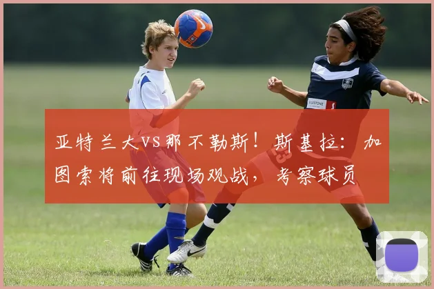 亚特兰大vs那不勒斯！斯基拉：加图索将前往现场观战，考察球员
