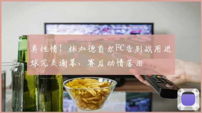 真性情！林加德首尔FC告别战用进球完美谢幕，赛后动情落泪