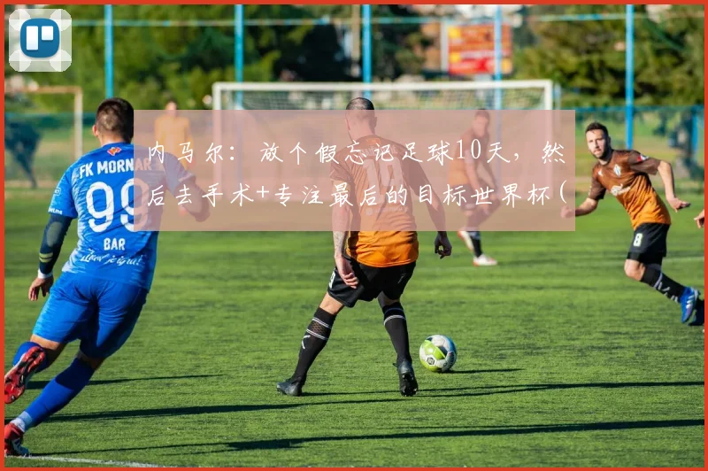 内马尔：放个假忘记足球10天，然后去手术+专注最后的目标世界杯(1)