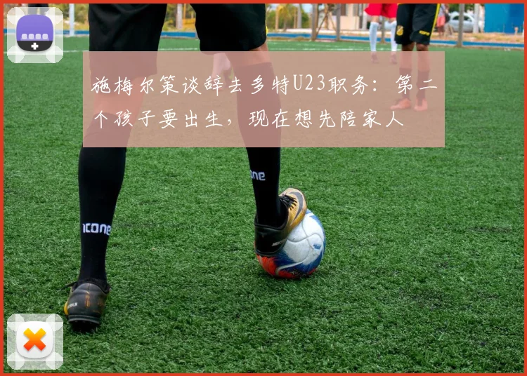 施梅尔策谈辞去多特U23职务：第二个孩子要出生，现在想先陪家人