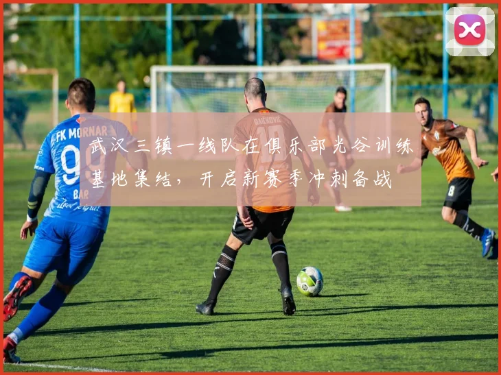 武汉三镇一线队在俱乐部光谷训练基地集结，开启新赛季冲刺备战