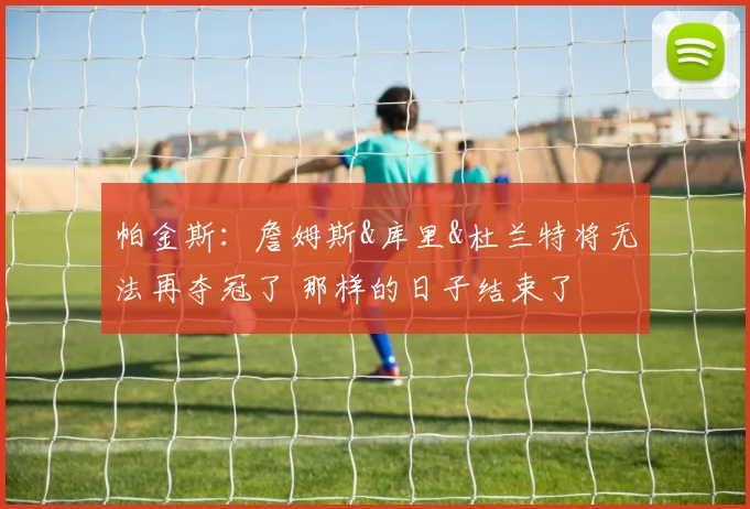 帕金斯：詹姆斯&库里&杜兰特将无法再夺冠了 那样的日子结束了