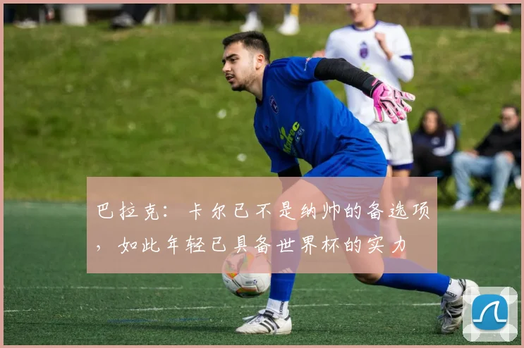 巴拉克：卡尔已不是纳帅的备选项，如此年轻已具备世界杯的实力