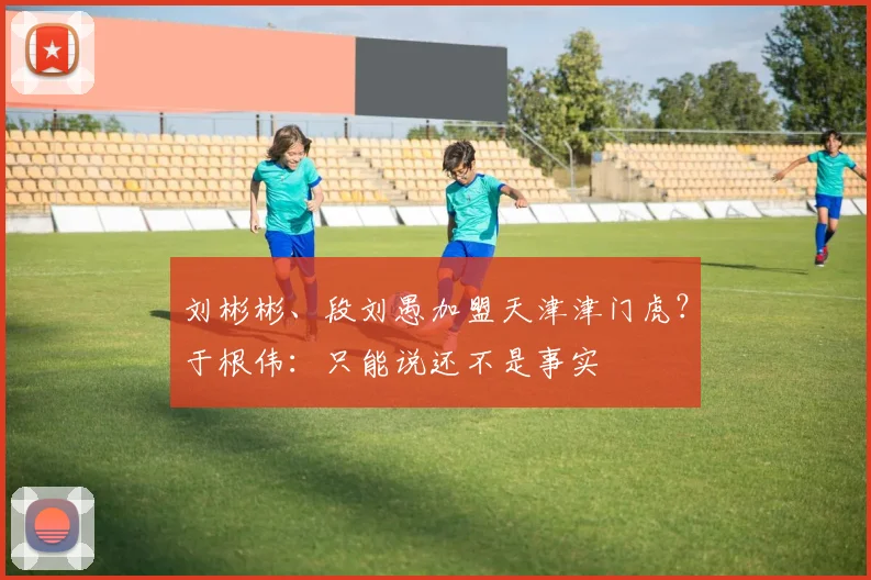 刘彬彬、段刘愚加盟天津津门虎？于根伟：只能说还不是事实