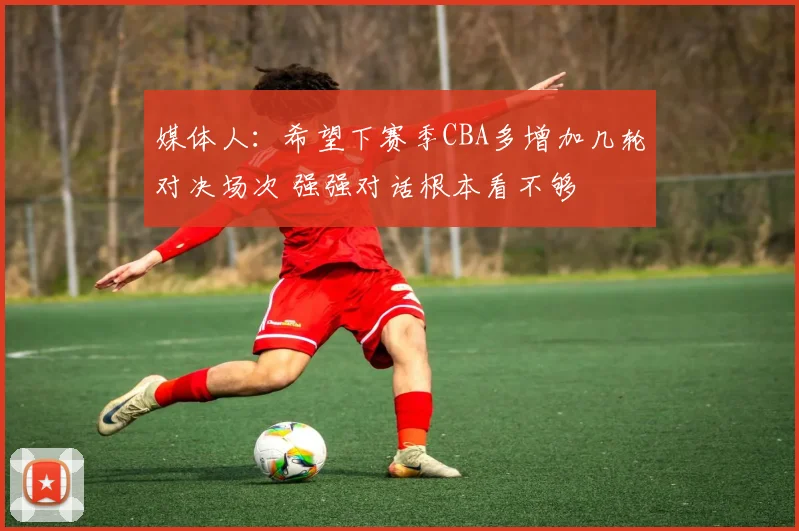 媒体人：希望下赛季CBA多增加几轮对决场次 强强对话根本看不够