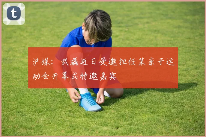 沪媒：武磊近日受邀担任某亲子运动会开幕式特邀嘉宾