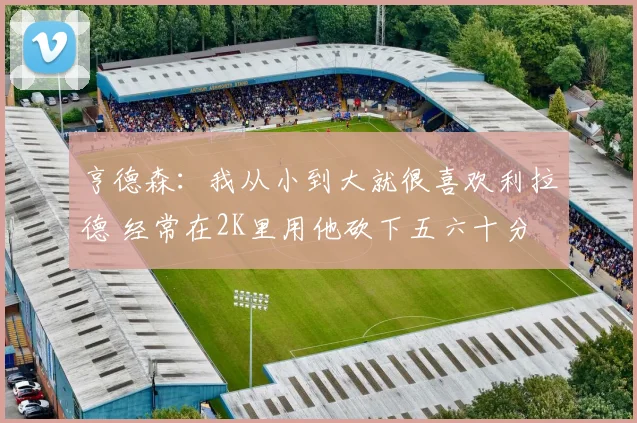 亨德森：我从小到大就很喜欢利拉德 经常在2K里用他砍下五六十分