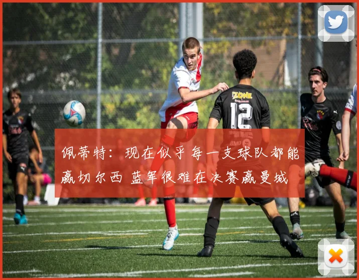 佩蒂特：现在似乎每一支球队都能赢切尔西 蓝军很难在决赛赢曼城