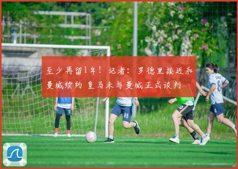 至少再留1年！记者：罗德里接近和曼城续约 皇马未与曼城正式谈判