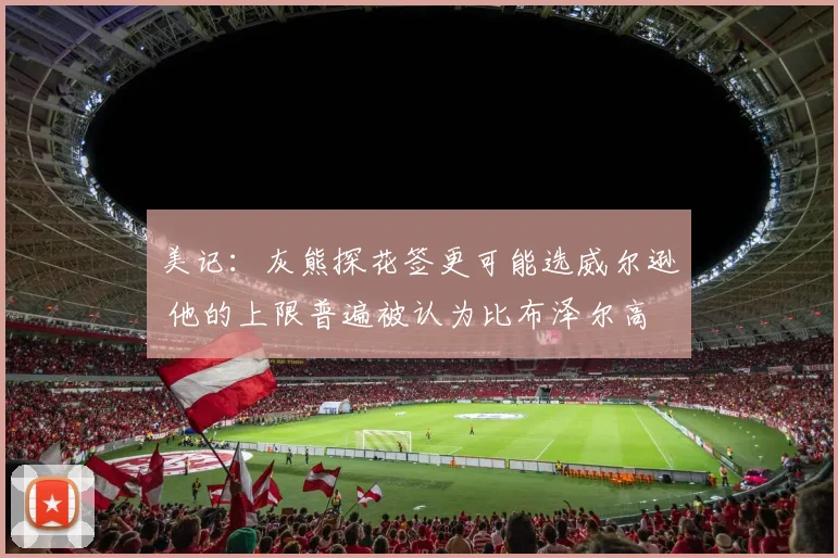 美记：灰熊探花签更可能选威尔逊 他的上限普遍被认为比布泽尔高